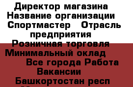 Директор магазина › Название организации ­ Спортмастер › Отрасль предприятия ­ Розничная торговля › Минимальный оклад ­ 39 000 - Все города Работа » Вакансии   . Башкортостан респ.,Мечетлинский р-н